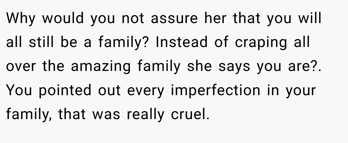 Why would you not assure her that you will all still be a family? Instead of craping all over the amazing family she says you are?. You pointed out every imperfection in your family, that was really cruel.