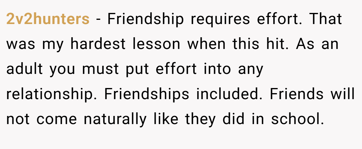 2v2hunters − Friendship requires effort. That was my hardest lesson when this hit. As an adult you must put effort into any relationship. Friendships included. Friends will not come naturally like they did in school.