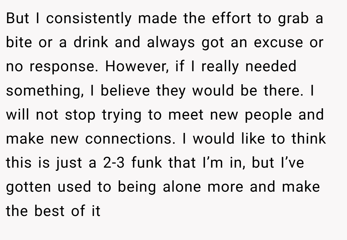 But I consistently made the effort to grab a bite or a drink and always got an excuse or no response. However, if I really needed something, I believe they would be there. I will not stop trying to meet new people and make new connections. I would like to think this is just a 2-3 funk that I’m in, but I’ve gotten used to being alone more and make the best of it