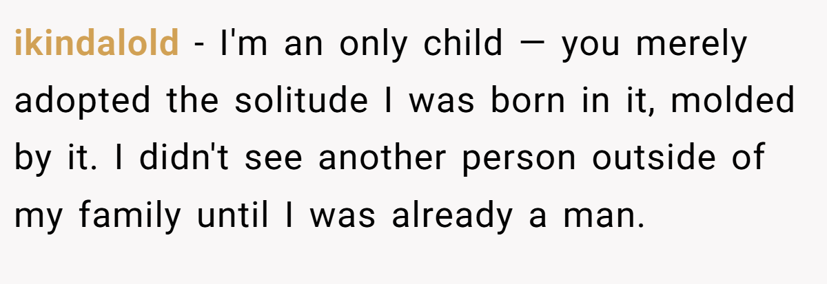 ikindalold − I'm an only child — you merely adopted the solitude I was born in it, molded by it. I didn't see another person outside of my family until I was already a man.