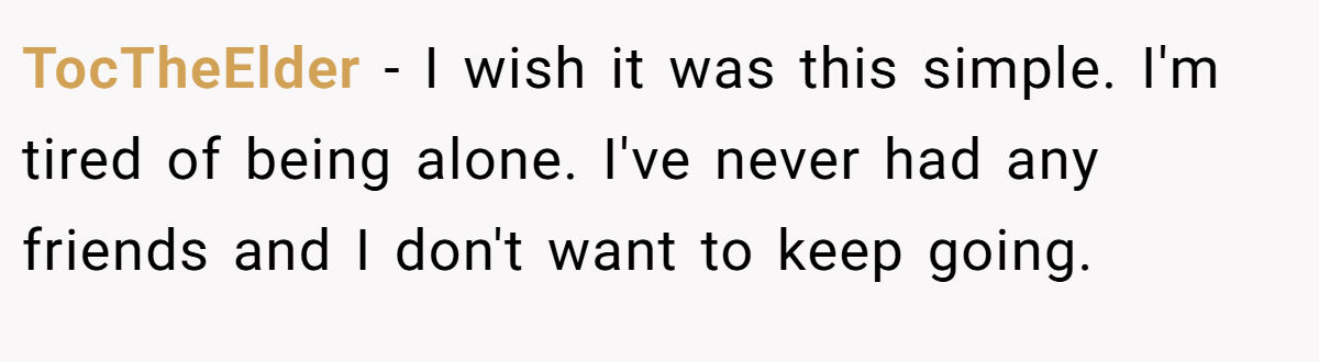 TocTheElder − I wish it was this simple. I'm tired of being alone. I've never had any friends and I don't want to keep going.
