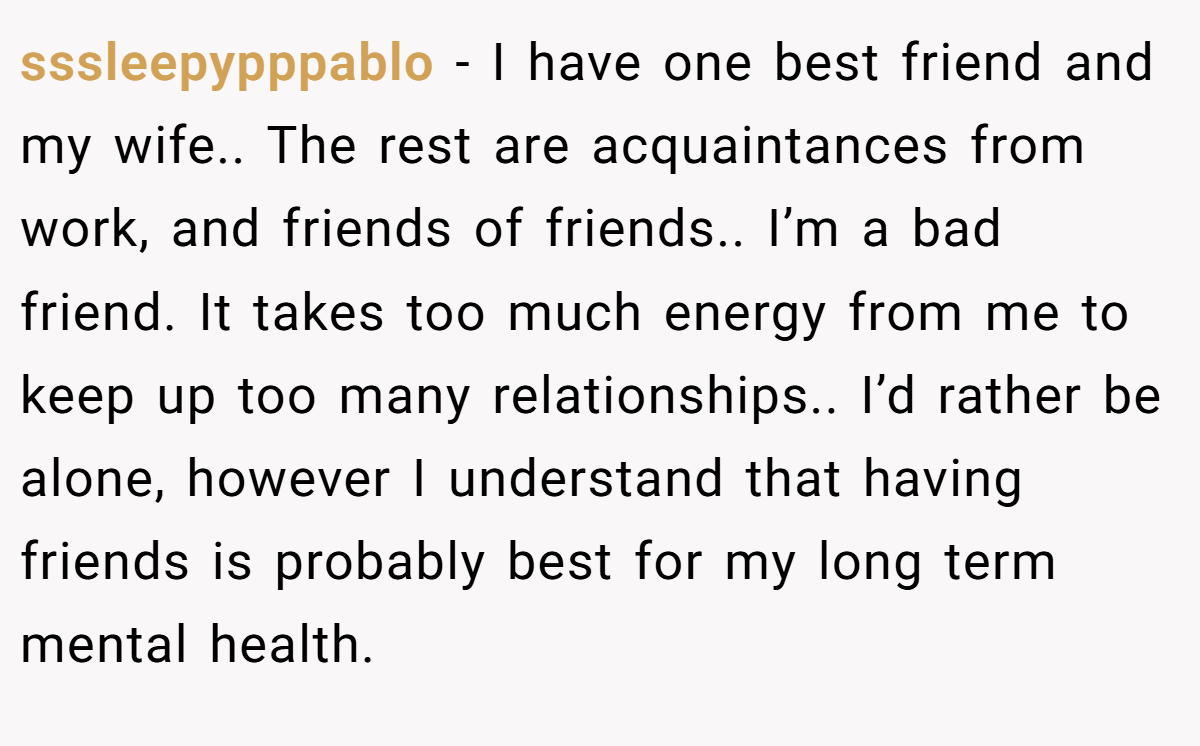 sssleepypppablo − I have one best friend and my wife.. The rest are acquaintances from work, and friends of friends.. I’m a bad friend. It takes too much energy from me to keep up too many relationships.. I’d rather be alone, however I understand that having friends is probably best for my long term mental health.