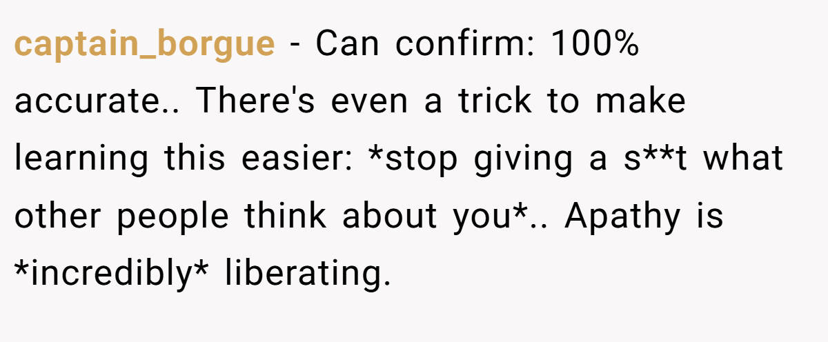 captain_borgue − Can confirm: 100% accurate.. There's even a trick to make learning this easier: *stop giving a s**t what other people think about you*.. Apathy is *incredibly* liberating.