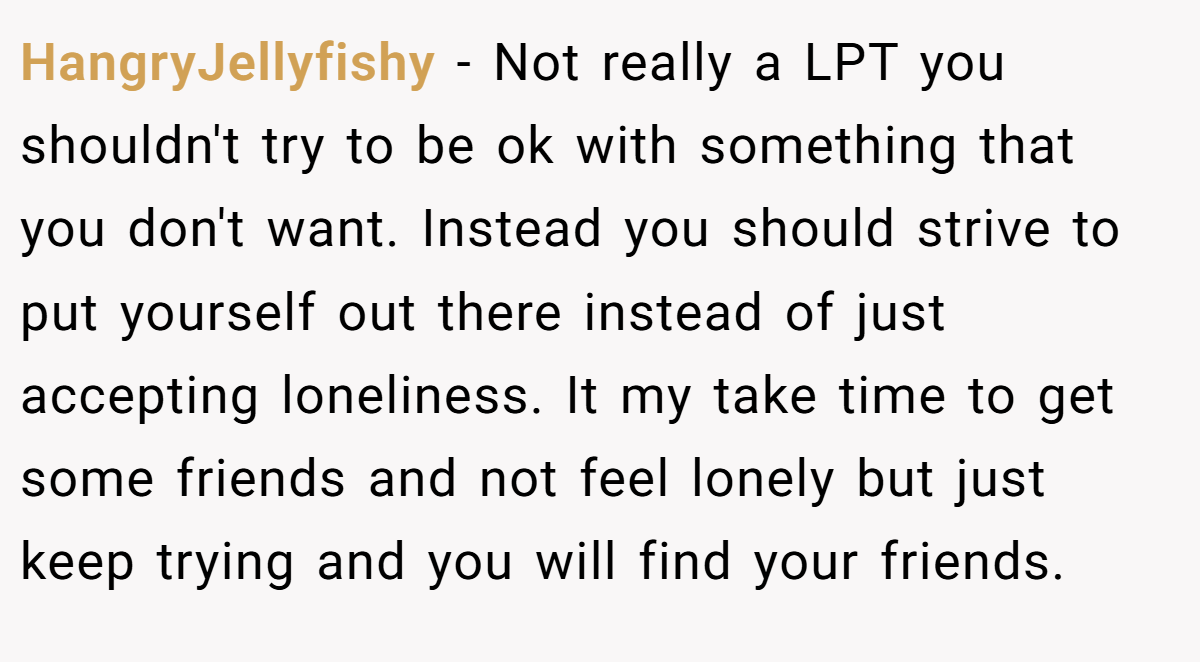 HangryJellyfishy − Not really a LPT you shouldn't try to be ok with something that you don't want. Instead you should strive to put yourself out there instead of just accepting loneliness. It my take time to get some friends and not feel lonely but just keep trying and you will find your friends.