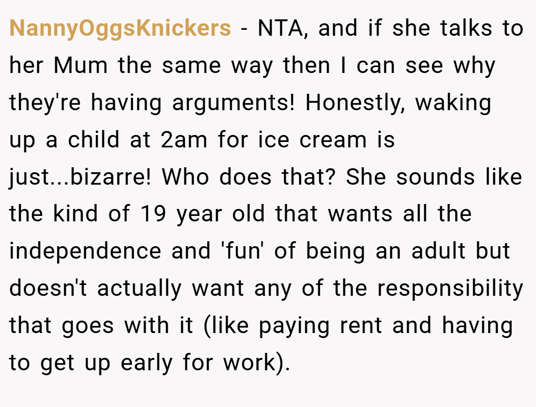 NannyOggsKnickers − NTA, and if she talks to her Mum the same way then I can see why they're having arguments! Honestly, waking up a child at 2am for ice cream is just...bizarre! Who does that? She sounds like the kind of 19 year old that wants all the independence and 'fun' of being an adult but doesn't actually want any of the responsibility that goes with it (like paying rent and having to get up early for work).