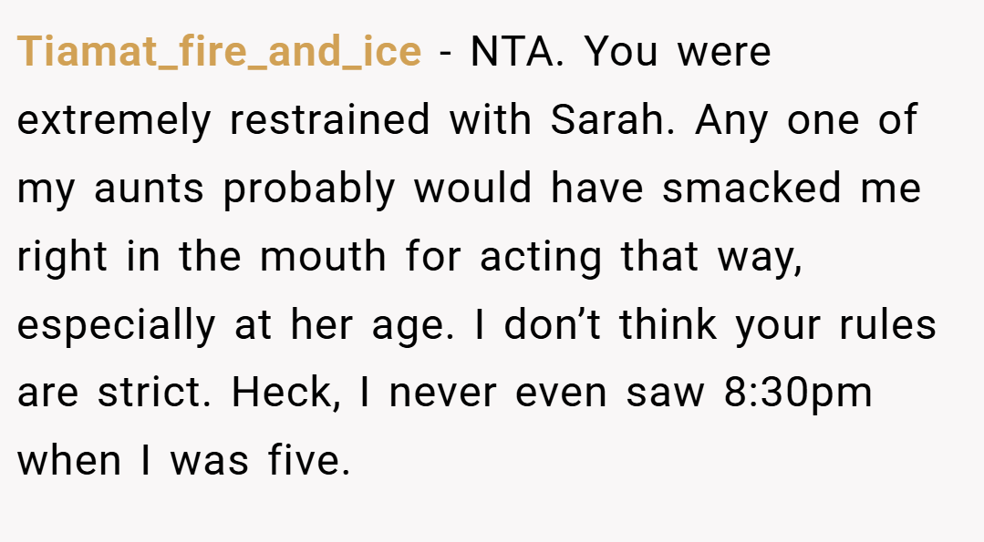 Tiamat_fire_and_ice − NTA. You were extremely restrained with Sarah. Any one of my aunts probably would have smacked me right in the mouth for acting that way, especially at her age. I don’t think your rules are strict. Heck, I never even saw 8:30pm when I was five.