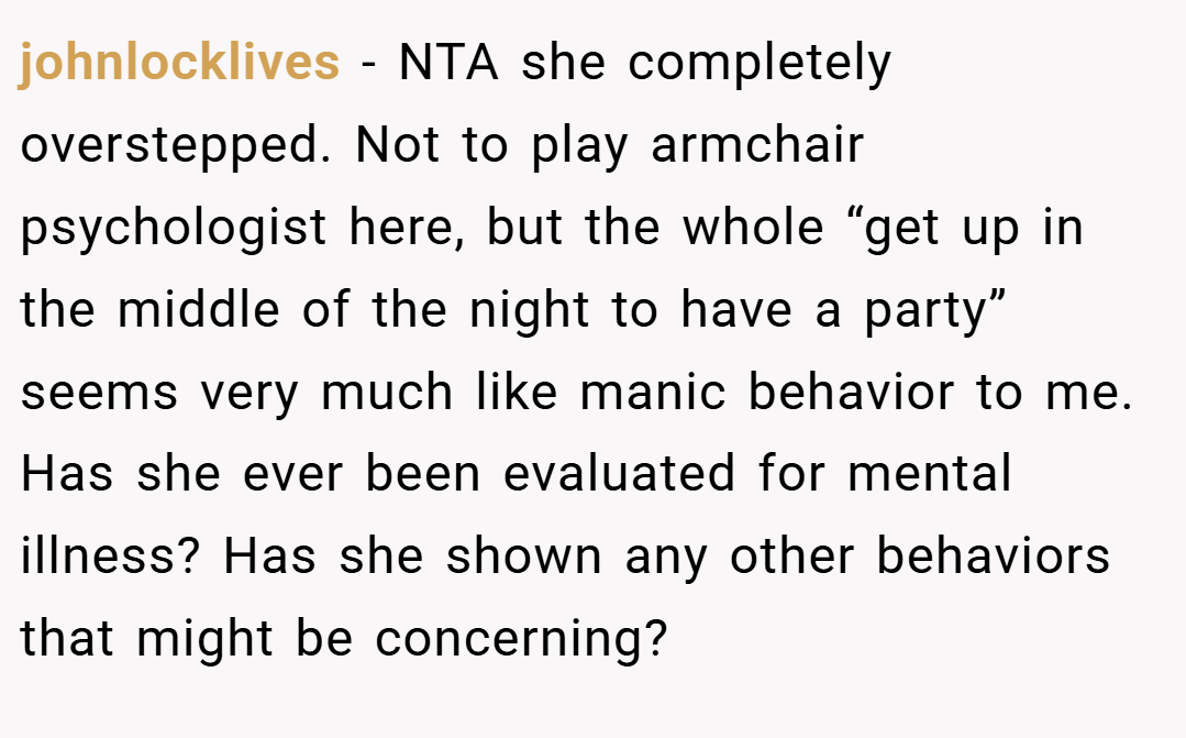 johnlocklives − NTA she completely overstepped. Not to play armchair psychologist here, but the whole “get up in the middle of the night to have a party” seems very much like manic behavior to me. Has she ever been evaluated for mental illness? Has she shown any other behaviors that might be concerning?