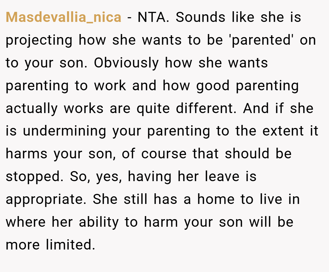 Masdevallia_nica − NTA. Sounds like she is projecting how she wants to be 'parented' on to your son. Obviously how she wants parenting to work and how good parenting actually works are quite different. And if she is undermining your parenting to the extent it harms your son, of course that should be stopped. So, yes, having her leave is appropriate. She still has a home to live in where her ability to harm your son will be more limited.