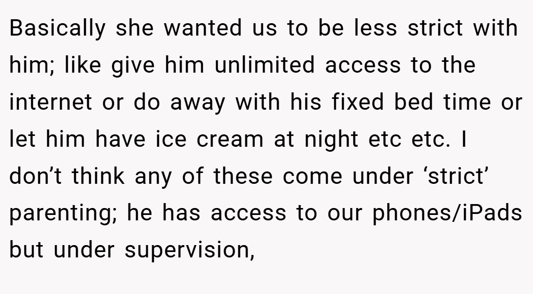 Basically she wanted us to be less strict with him; like give him unlimited access to the internet or do away with his fixed bed time or let him have ice cream at night etc etc. I don’t think any of these come under ‘strict’ parenting; he has access to our phones/iPads but under supervision,