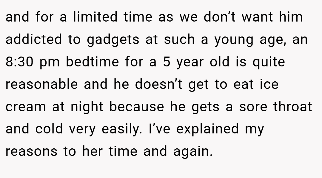 and for a limited time as we don’t want him addicted to gadgets at such a young age, an 8:30 pm bedtime for a 5 year old is quite reasonable and he doesn’t get to eat ice cream at night because he gets a sore throat and cold very easily. I’ve explained my reasons to her time and again.