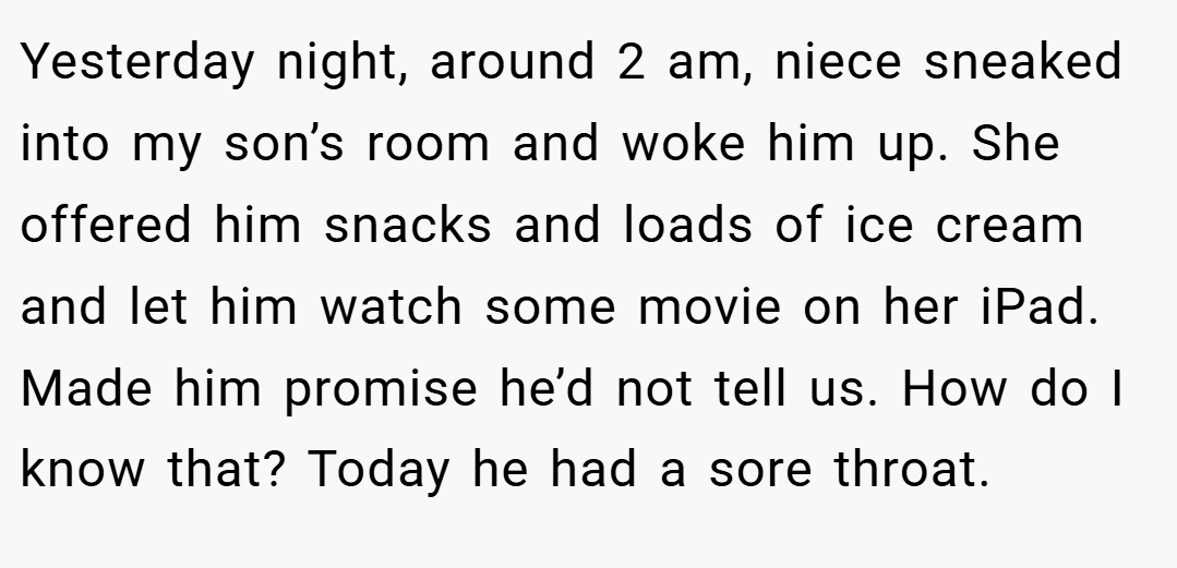 Yesterday night, around 2 am, niece sneaked into my son’s room and woke him up. She offered him snacks and loads of ice cream and let him watch some movie on her iPad. Made him promise he’d not tell us. How do I know that? Today he had a sore throat.