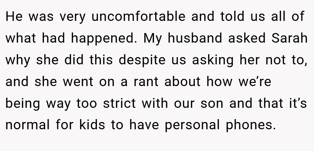 He was very uncomfortable and told us all of what had happened. My husband asked Sarah why she did this despite us asking her not to, and she went on a rant about how we’re being way too strict with our son and that it’s normal for kids to have personal phones.