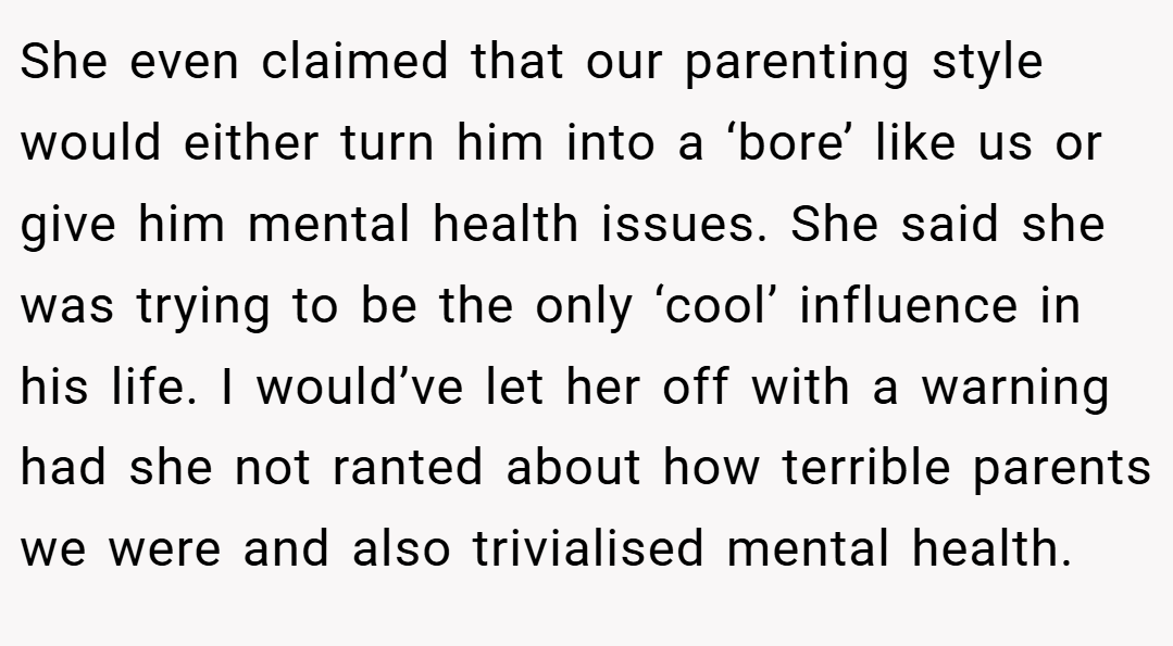 She even claimed that our parenting style would either turn him into a ‘bore’ like us or give him mental health issues. She said she was trying to be the only ‘cool’ influence in his life. I would’ve let her off with a warning had she not ranted about how terrible parents we were and also trivialised mental health.