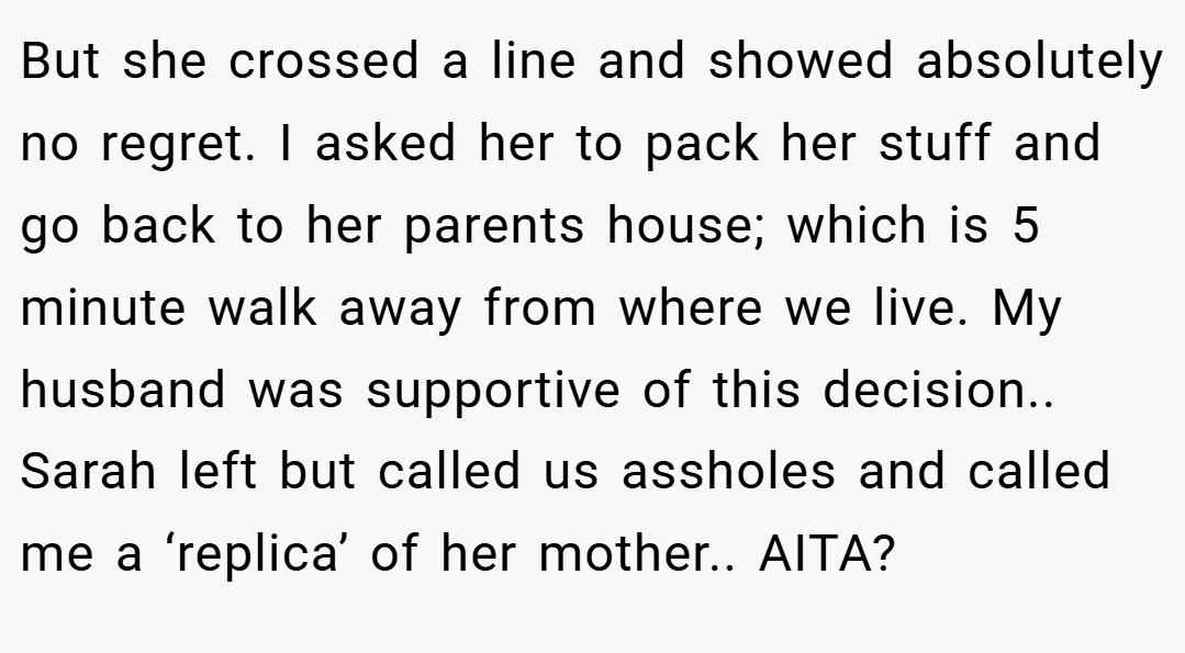But she crossed a line and showed absolutely no regret. I asked her to pack her stuff and go back to her parents house; which is 5 minute walk away from where we live. My husband was supportive of this decision.. Sarah left but called us assholes and called me a ‘replica’ of her mother.. AITA?