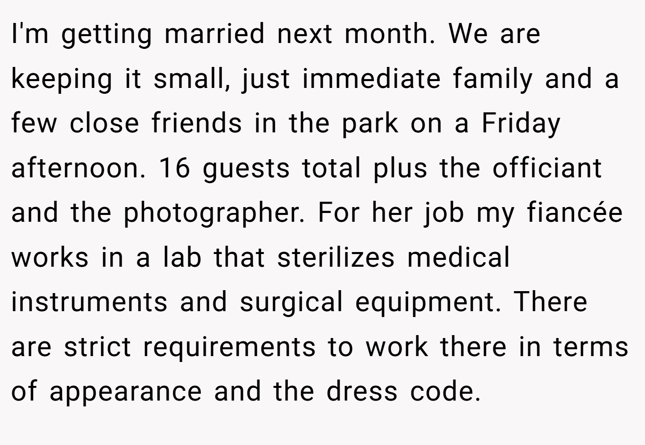 I'm getting married next month. We are keeping it small, just immediate family and a few close friends in the park on a Friday afternoon. 16 guests total plus the officiant and the photographer. For her job my fiancée works in a lab that sterilizes medical instruments and surgical equipment. There are strict requirements to work there in terms of appearance and the dress code.