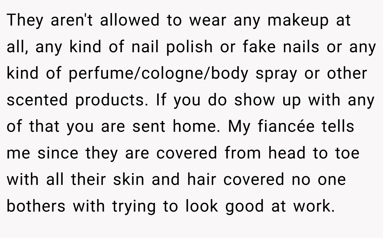 They aren't allowed to wear any makeup at all, any kind of nail polish or fake nails or any kind of perfume/cologne/body spray or other scented products. If you do show up with any of that you are sent home. My fiancée tells me since they are covered from head to toe with all their skin and hair covered no one bothers with trying to look good at work.