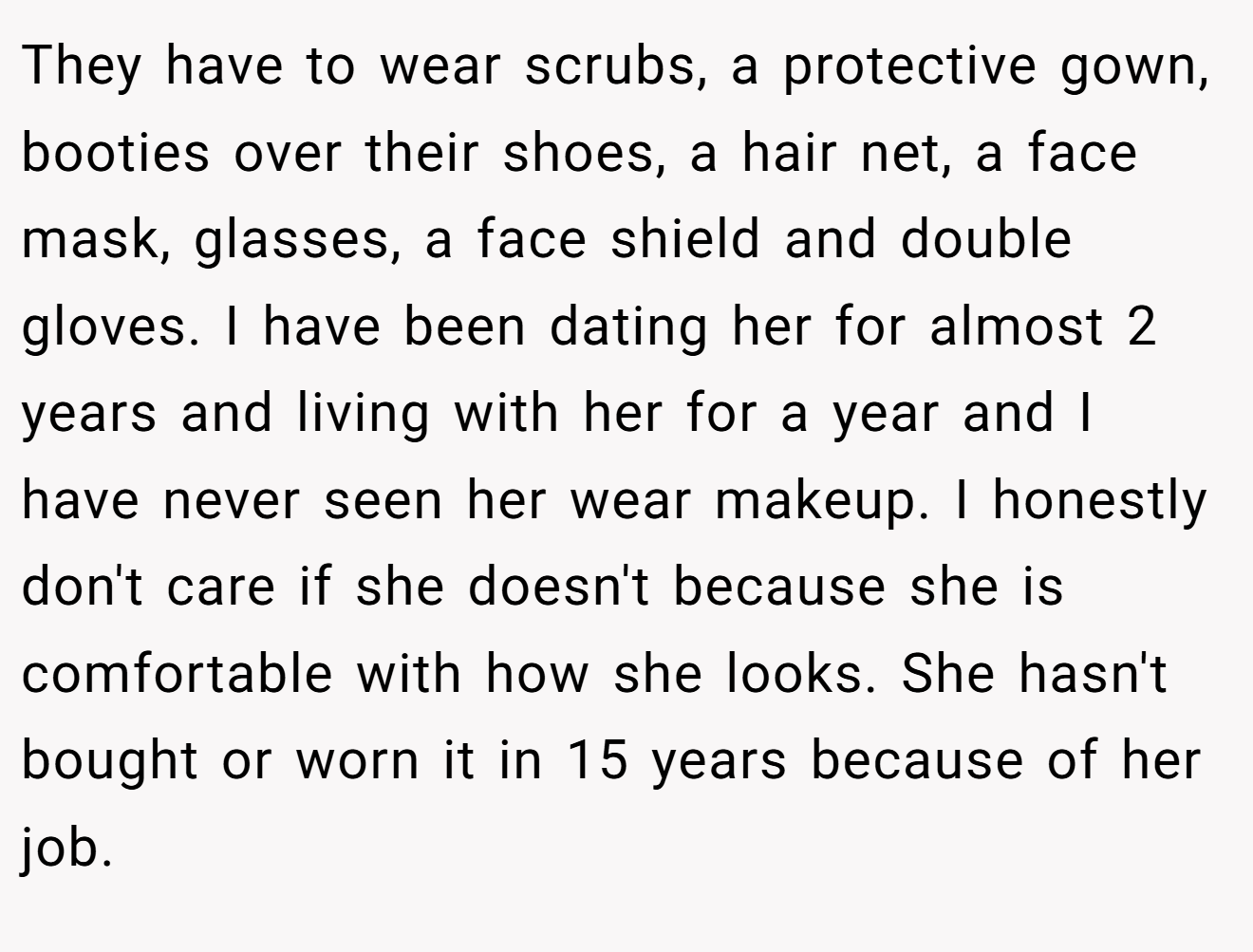 They have to wear scrubs, a protective gown, booties over their shoes, a hair net, a face mask, glasses, a face shield and double gloves. I have been dating her for almost 2 years and living with her for a year and I have never seen her wear makeup. I honestly don't care if she doesn't because she is comfortable with how she looks. She hasn't bought or worn it in 15 years because of her job.