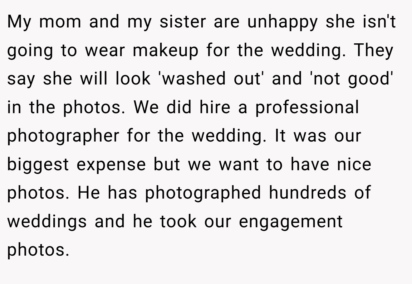 My mom and my sister are unhappy she isn't going to wear makeup for the wedding. They say she will look 'washed out' and 'not good' in the photos. We did hire a professional photographer for the wedding. It was our biggest expense but we want to have nice photos. He has photographed hundreds of weddings and he took our engagement photos.