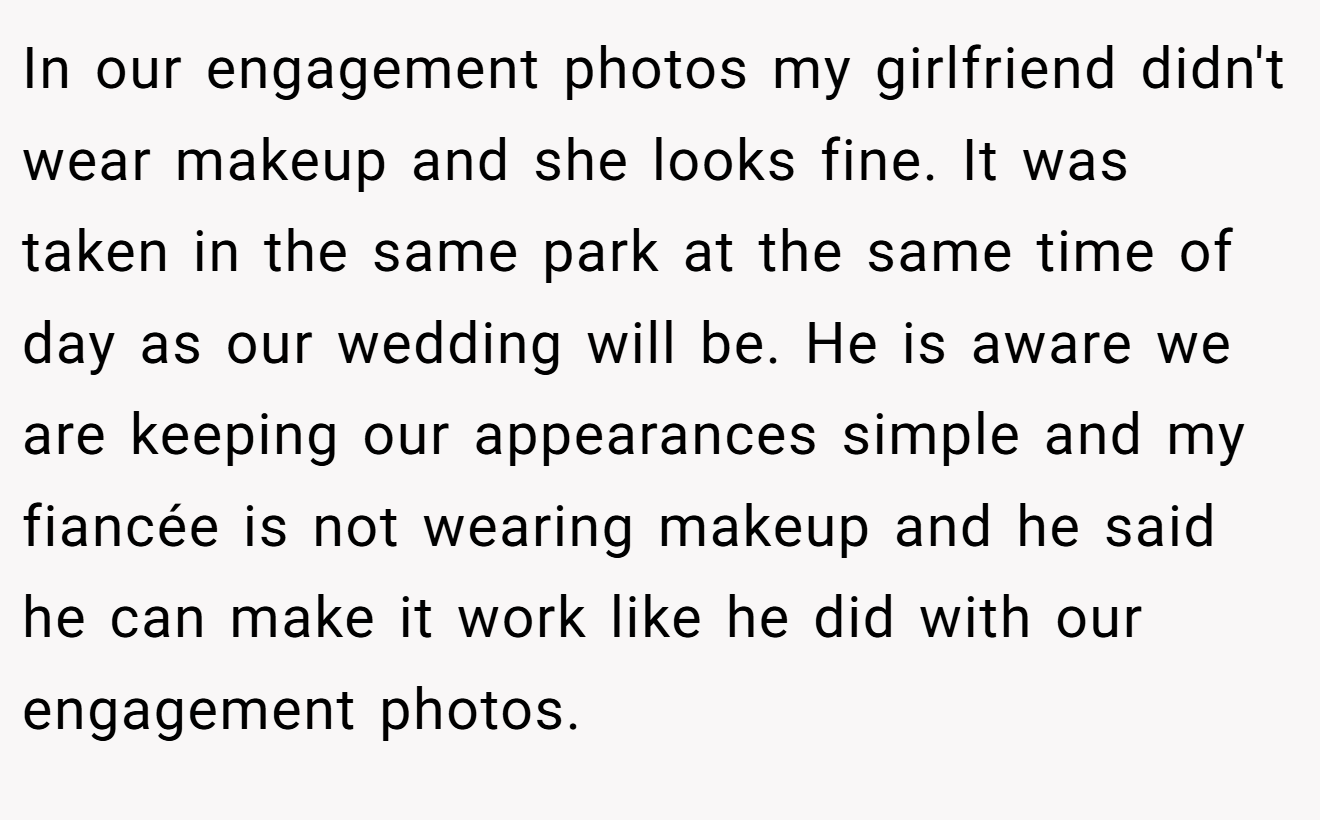 In our engagement photos my girlfriend didn't wear makeup and she looks fine. It was taken in the same park at the same time of day as our wedding will be. He is aware we are keeping our appearances simple and my fiancée is not wearing makeup and he said he can make it work like he did with our engagement photos.