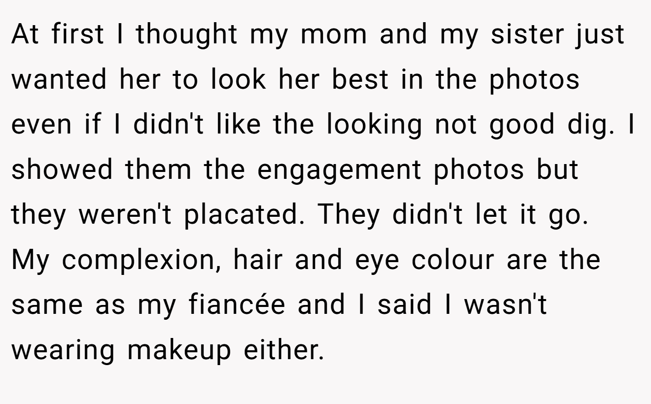 At first I thought my mom and my sister just wanted her to look her best in the photos even if I didn't like the looking not good dig. I showed them the engagement photos but they weren't placated. They didn't let it go. My complexion, hair and eye colour are the same as my fiancée and I said I wasn't wearing makeup either.