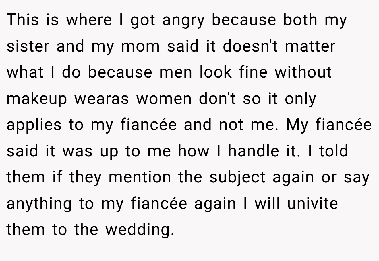 This is where I got angry because both my sister and my mom said it doesn't matter what I do because men look fine without makeup wearas women don't so it only applies to my fiancée and not me. My fiancée said it was up to me how I handle it. I told them if they mention the subject again or say anything to my fiancée again I will univite them to the wedding.