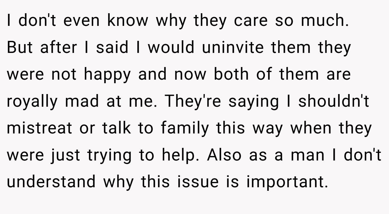 I don't even know why they care so much. But after I said I would uninvite them they were not happy and now both of them are royally mad at me. They're saying I shouldn't mistreat or talk to family this way when they were just trying to help. Also as a man I don't understand why this issue is important.