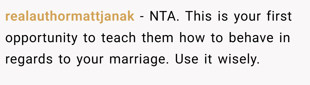 realauthormattjanak - NTA. This is your first opportunity to teach them how to behave in regards to your marriage. Use it wisely.