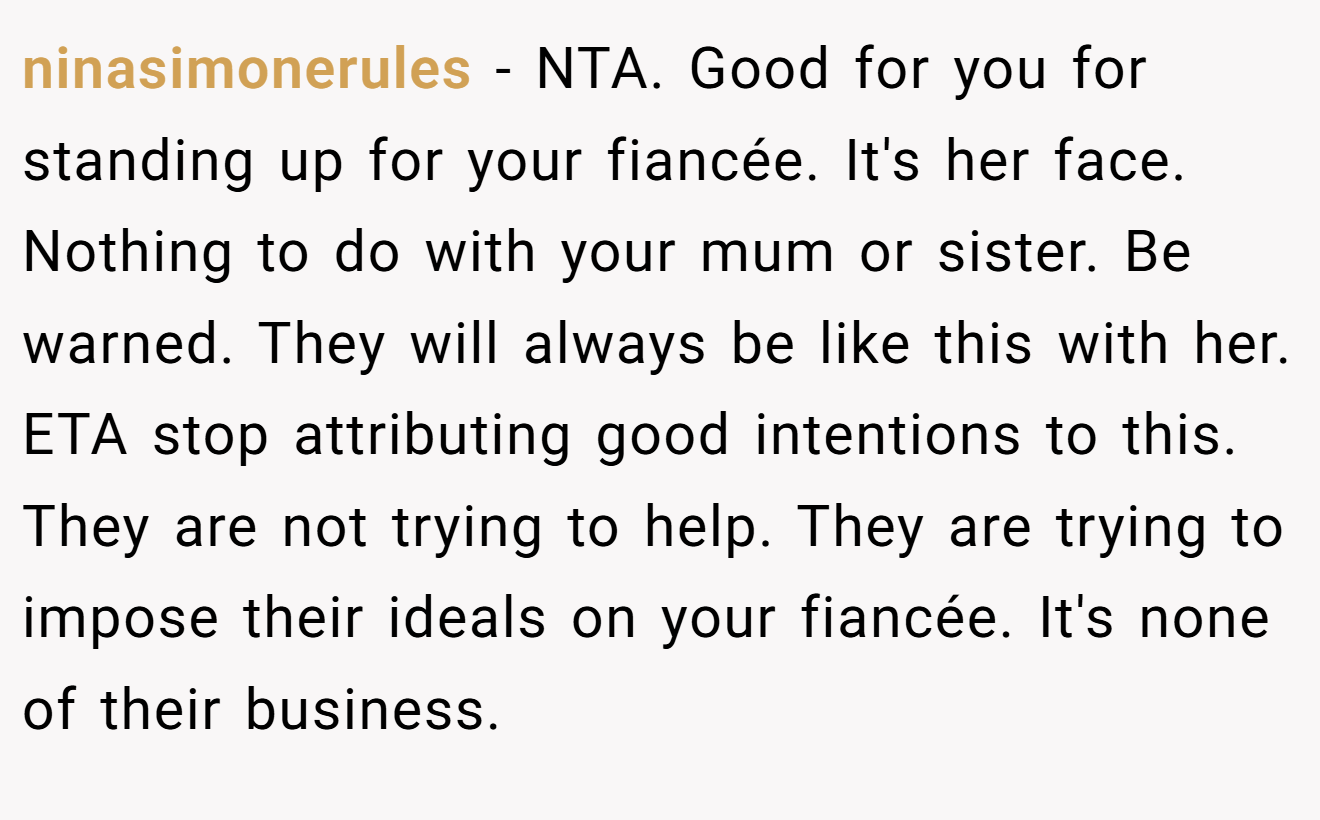 ninasimonerules - NTA. Good for you for standing up for your fiancée. It's her face. Nothing to do with your mum or sister. Be warned. They will always be like this with her. ETA stop attributing good intentions to this. They are not trying to help. They are trying to impose their ideals on your fiancée. It's none of their business.