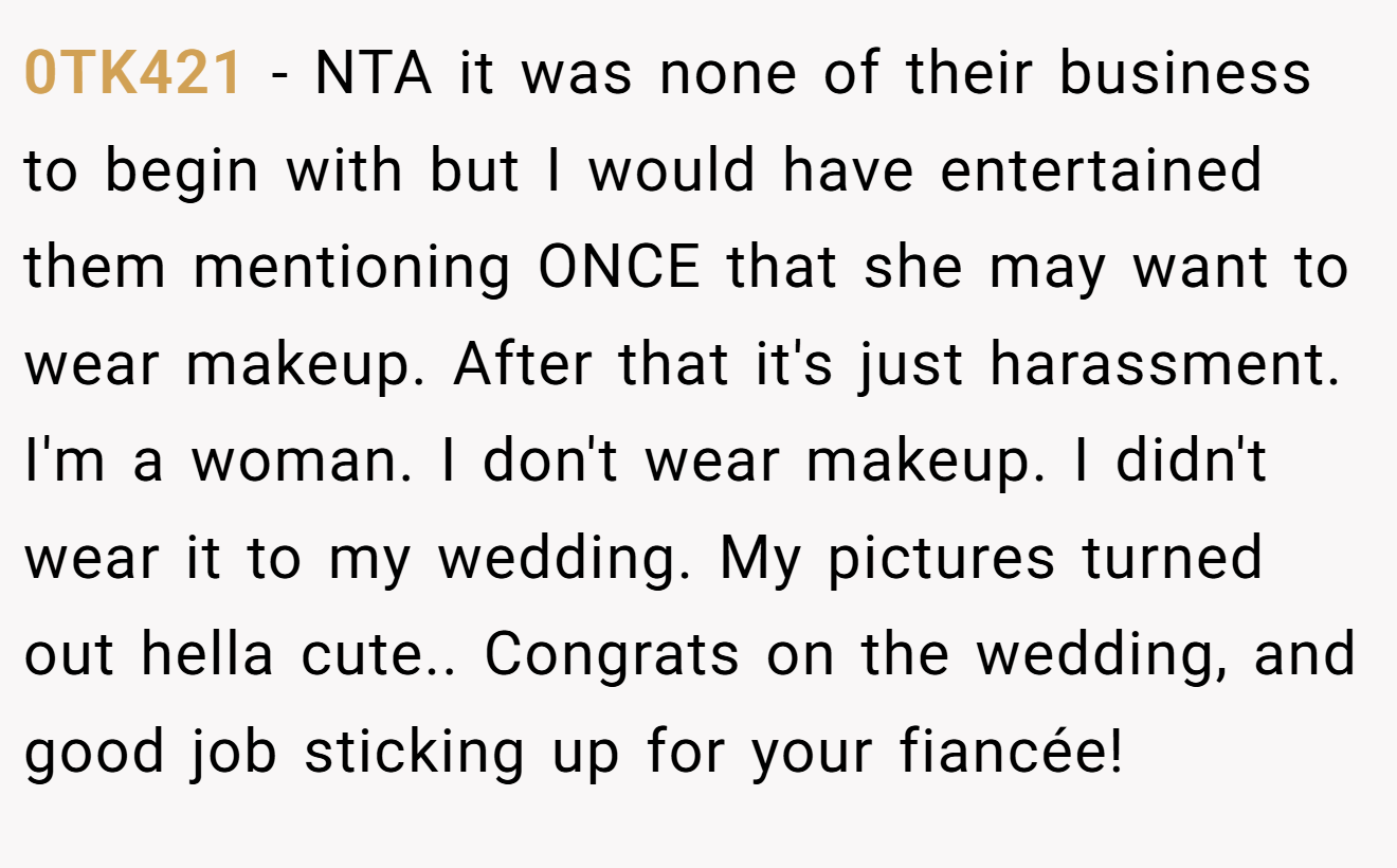 0TK421 - NTA it was none of their business to begin with but I would have entertained them mentioning ONCE that she may want to wear makeup. After that it's just harassment. I'm a woman. I don't wear makeup. I didn't wear it to my wedding. My pictures turned out hella cute.. Congrats on the wedding, and good job sticking up for your fiancée!