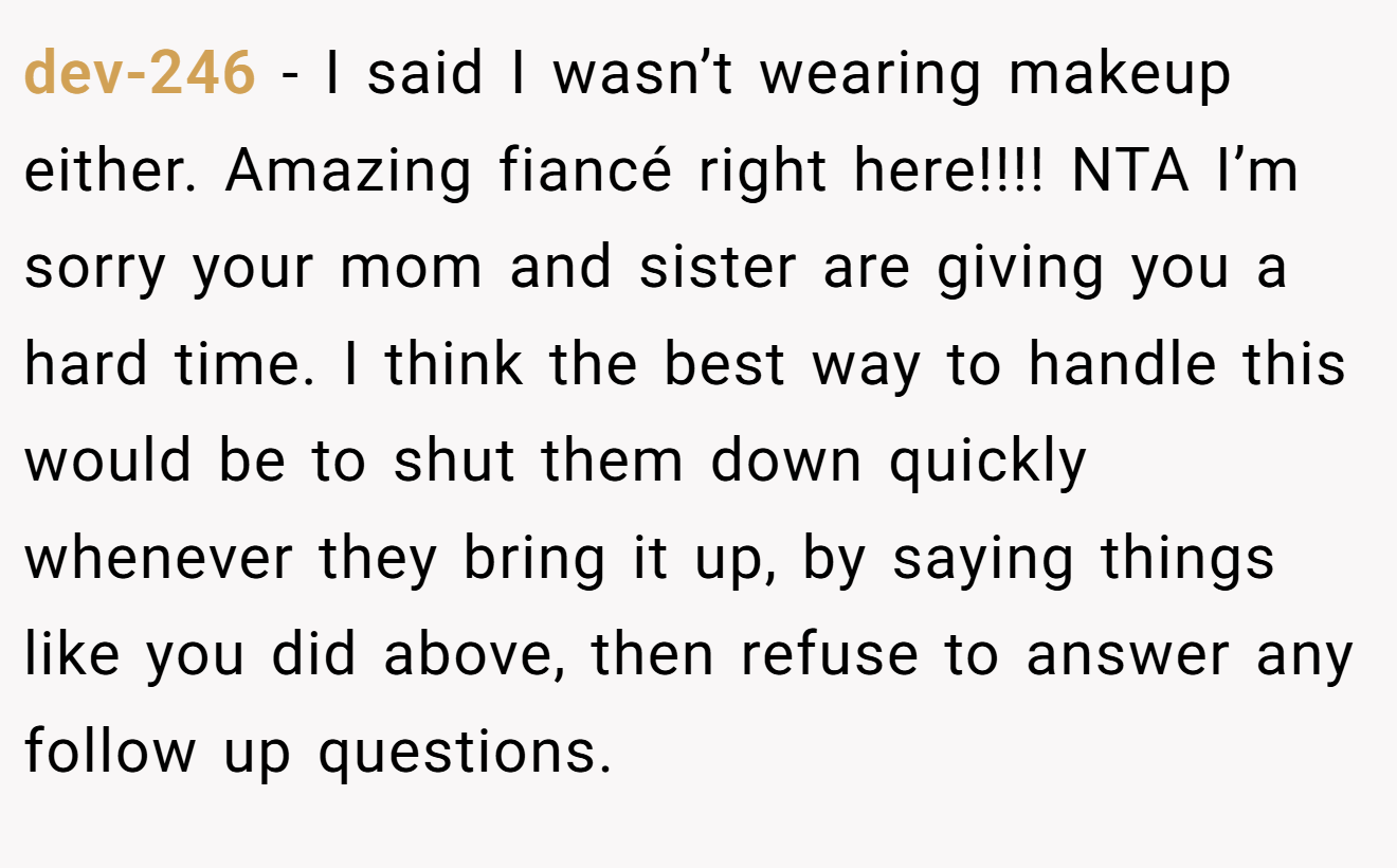 dev-246 - I said I wasn’t wearing makeup either. Amazing fiancé right here!!!! NTA I’m sorry your mom and sister are giving you a hard time. I think the best way to handle this would be to shut them down quickly whenever they bring it up, by saying things like you did above, then refuse to answer any follow up questions.