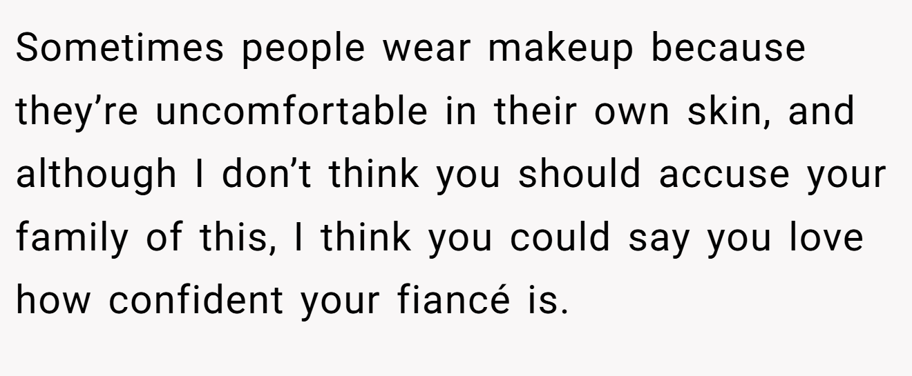 Sometimes people wear makeup because they’re uncomfortable in their own skin, and although I don’t think you should accuse your family of this, I think you could say you love how confident your fiancé is.