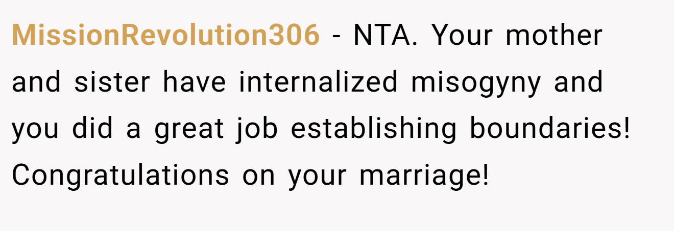 MissionRevolution306 - NTA. Your mother and sister have internalized misogyny and you did a great job establishing boundaries! Congratulations on your marriage!