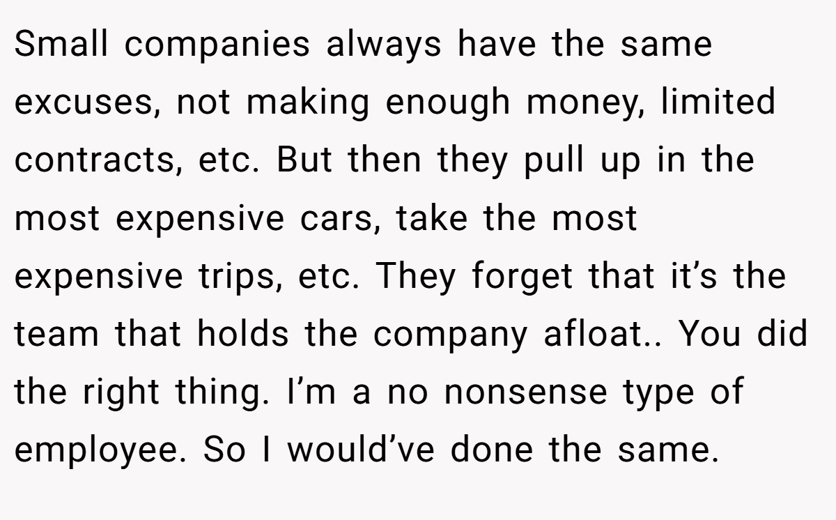 Small companies always have the same excuses, not making enough money, limited contracts, etc. But then they pull up in the most expensive cars, take the most expensive trips, etc. They forget that it’s the team that holds the company afloat.. You did the right thing. I’m a no nonsense type of employee. So I would’ve done the same.