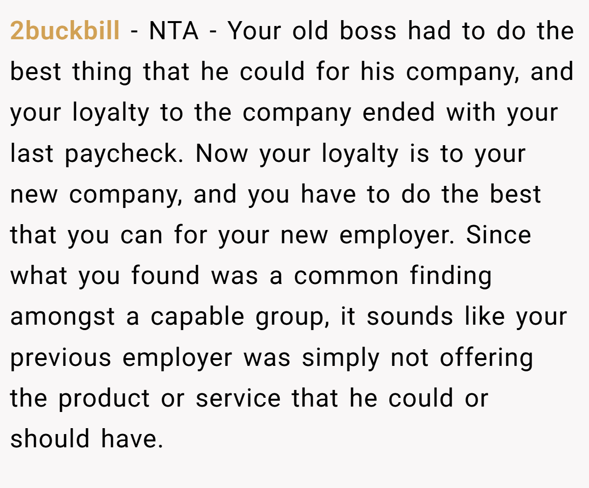 2buckbill − NTA - Your old boss had to do the best thing that he could for his company, and your loyalty to the company ended with your last paycheck. Now your loyalty is to your new company, and you have to do the best that you can for your new employer. Since what you found was a common finding amongst a capable group, it sounds like your previous employer was simply not offering the product or service that he could or should have.