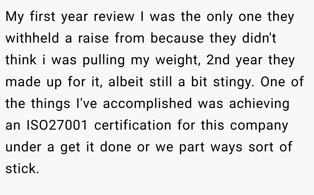 My first year review I was the only one they withheld a raise from because they didn't think i was pulling my weight, 2nd year they made up for it, albeit still a bit stingy. One of the things I've accomplished was achieving an ISO27001 certification for this company under a get it done or we part ways sort of stick.