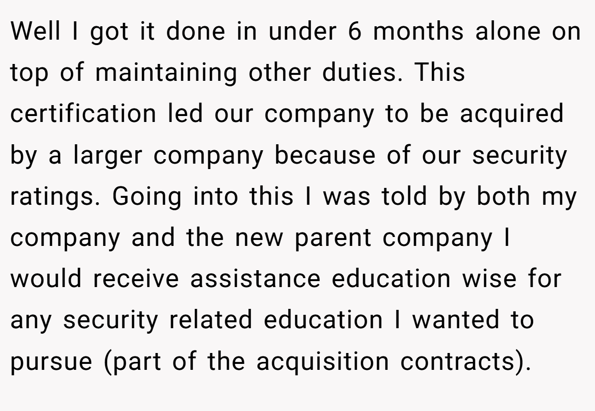 Well I got it done in under 6 months alone on top of maintaining other duties. This certification led our company to be acquired by a larger company because of our security ratings. Going into this I was told by both my company and the new parent company I would receive assistance education wise for any security related education I wanted to pursue (part of the acquisition contracts).