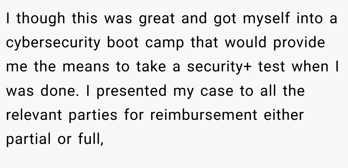 I though this was great and got myself into a cybersecurity boot camp that would provide me the means to take a security+ test when I was done. I presented my case to all the relevant parties for reimbursement either partial or full,