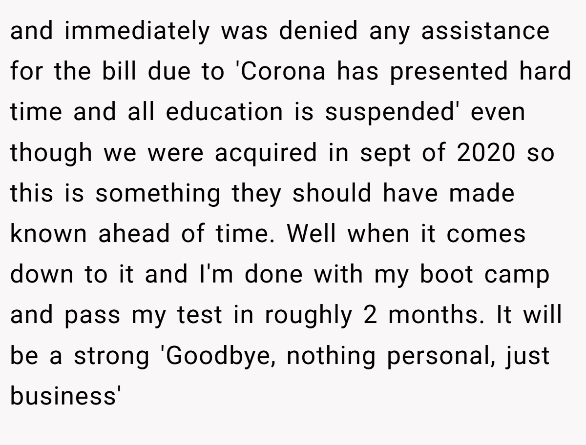 and immediately was denied any assistance for the bill due to 'Corona has presented hard time and all education is suspended' even though we were acquired in sept of 2020 so this is something they should have made known ahead of time. Well when it comes down to it and I'm done with my boot camp and pass my test in roughly 2 months. It will be a strong 'Goodbye, nothing personal, just business'