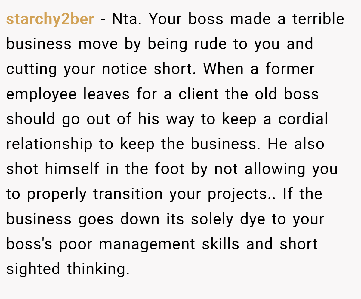 starchy2ber − Nta. Your boss made a terrible business move by being rude to you and cutting your notice short. When a former employee leaves for a client the old boss should go out of his way to keep a cordial relationship to keep the business. He also shot himself in the foot by not allowing you to properly transition your projects.. If the business goes down its solely dye to your boss's poor management skills and short sighted thinking.