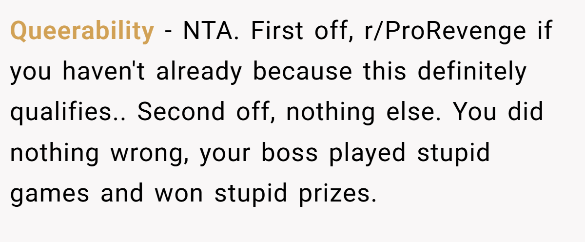 Queerability − NTA. First off, r/ProRevenge if you haven't already because this definitely qualifies.. Second off, nothing else. You did nothing wrong, your boss played stupid games and won stupid prizes.
