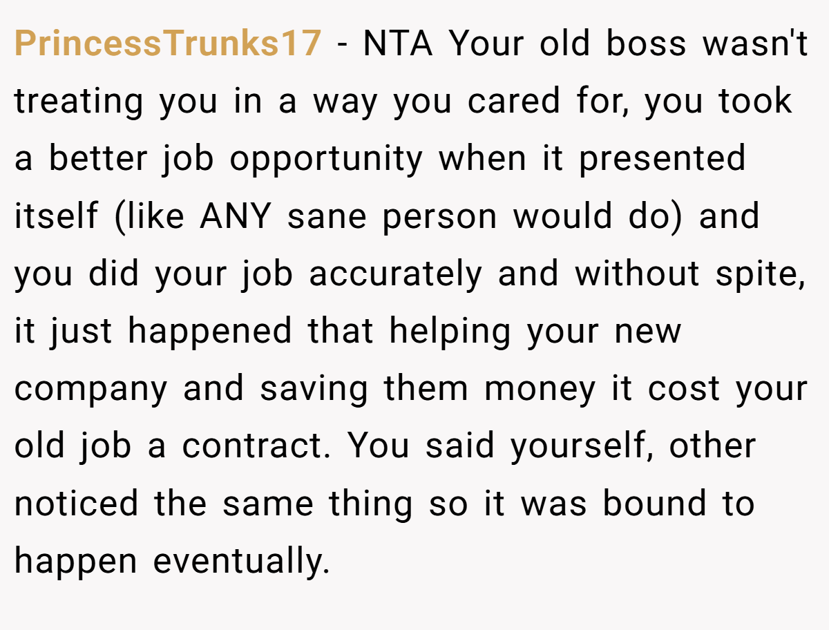 PrincessTrunks17 − NTA Your old boss wasn't treating you in a way you cared for, you took a better job opportunity when it presented itself (like ANY sane person would do) and you did your job accurately and without spite, it just happened that helping your new company and saving them money it cost your old job a contract. You said yourself, other noticed the same thing so it was bound to happen eventually.