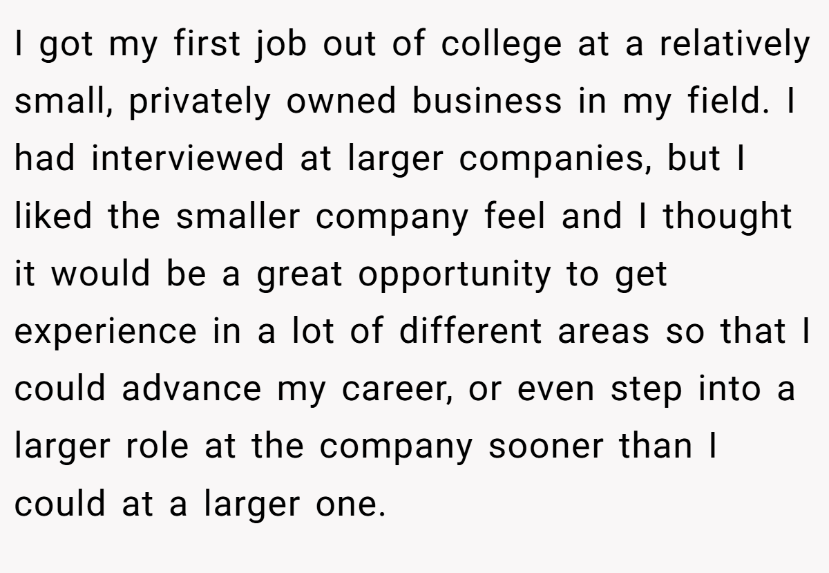 I got my first job out of college at a relatively small, privately owned business in my field. I had interviewed at larger companies, but I liked the smaller company feel and I thought it would be a great opportunity to get experience in a lot of different areas so that I could advance my career, or even step into a larger role at the company sooner than I could at a larger one.