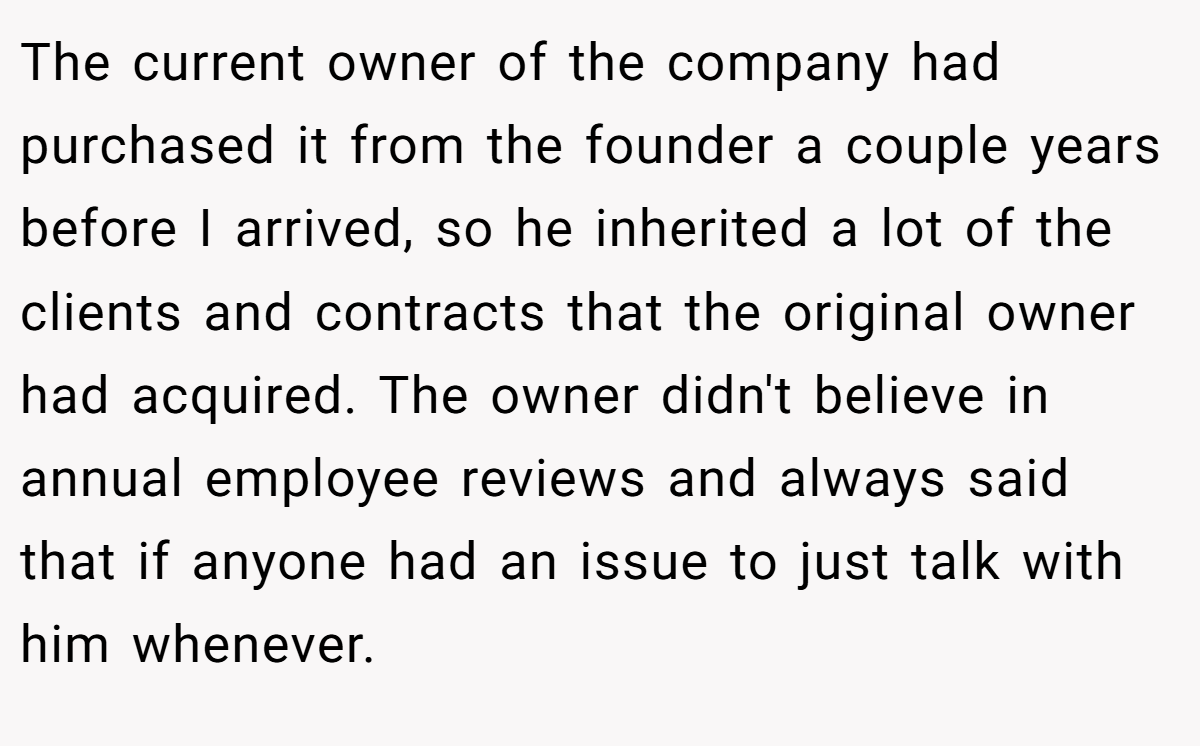 The current owner of the company had purchased it from the founder a couple years before I arrived, so he inherited a lot of the clients and contracts that the original owner had acquired. The owner didn't believe in annual employee reviews and always said that if anyone had an issue to just talk with him whenever.