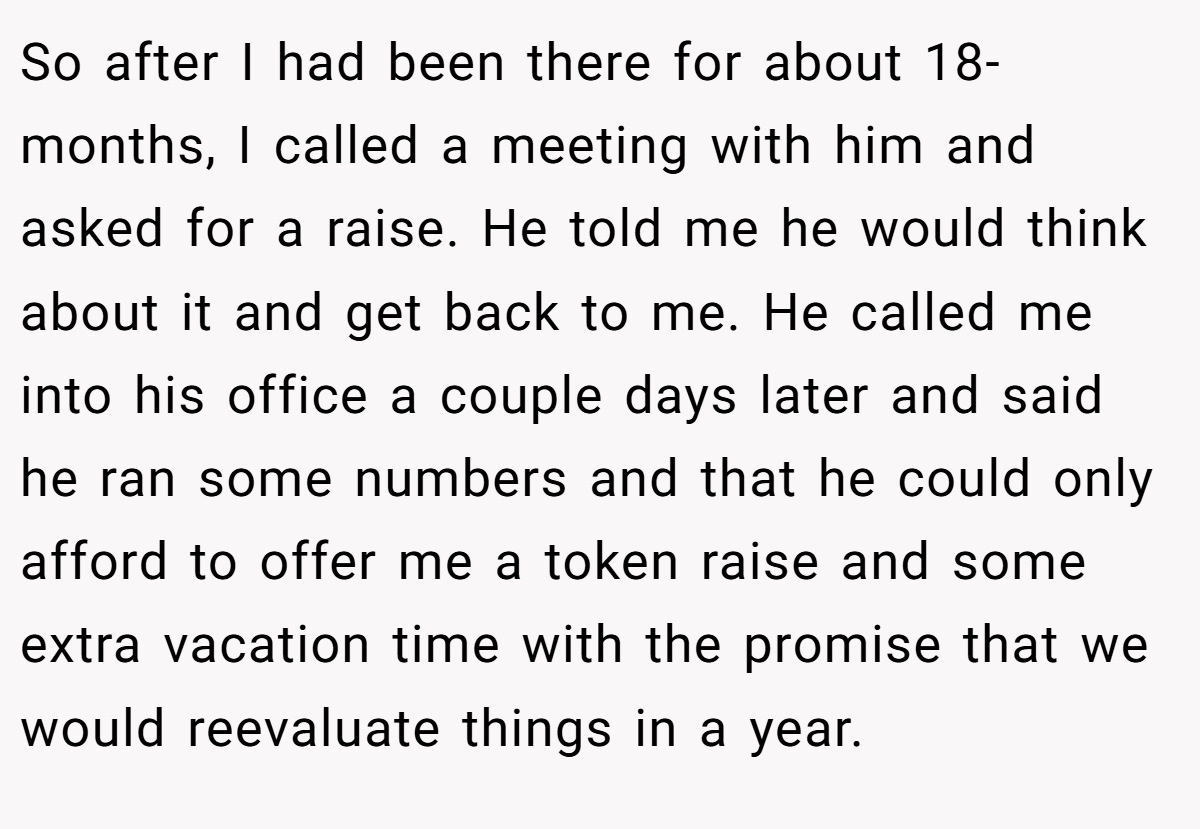 So after I had been there for about 18-months, I called a meeting with him and asked for a raise. He told me he would think about it and get back to me. He called me into his office a couple days later and said he ran some numbers and that he could only afford to offer me a token raise and some extra vacation time with the promise that we would reevaluate things in a year.