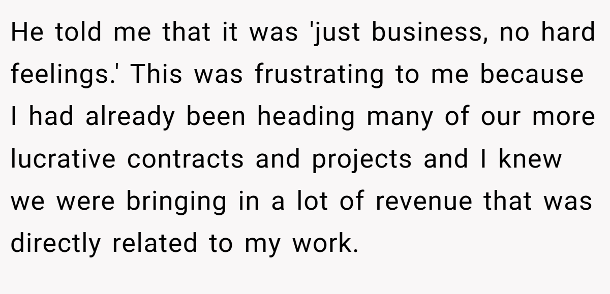 He told me that it was 'just business, no hard feelings.' This was frustrating to me because I had already been heading many of our more lucrative contracts and projects and I knew we were bringing in a lot of revenue that was directly related to my work.
