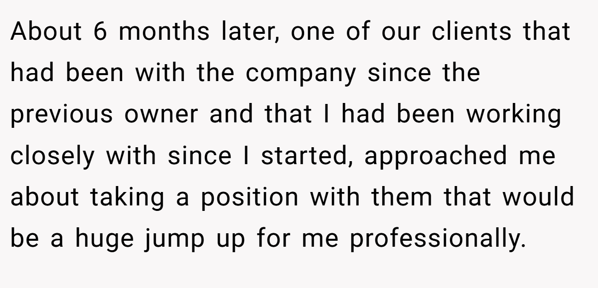 About 6 months later, one of our clients that had been with the company since the previous owner and that I had been working closely with since I started, approached me about taking a position with them that would be a huge jump up for me professionally.