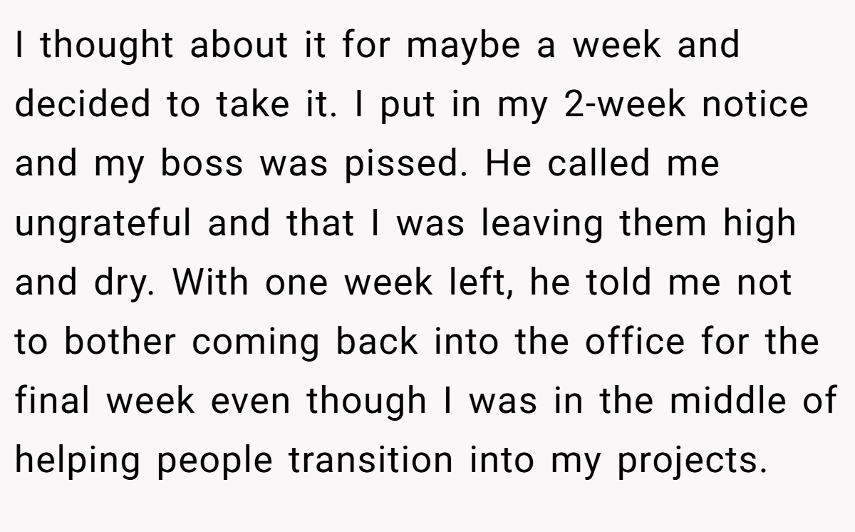 I thought about it for maybe a week and decided to take it. I put in my 2-week notice and my boss was pissed. He called me ungrateful and that I was leaving them high and dry. With one week left, he told me not to bother coming back into the office for the final week even though I was in the middle of helping people transition into my projects.