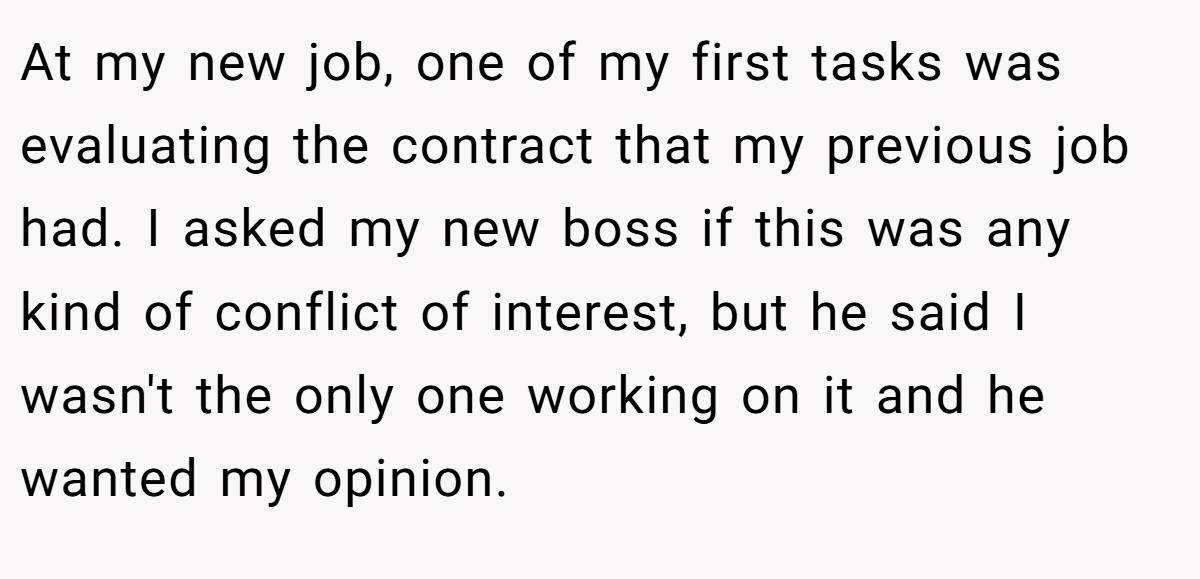 At my new job, one of my first tasks was evaluating the contract that my previous job had. I asked my new boss if this was any kind of conflict of interest, but he said I wasn't the only one working on it and he wanted my opinion.