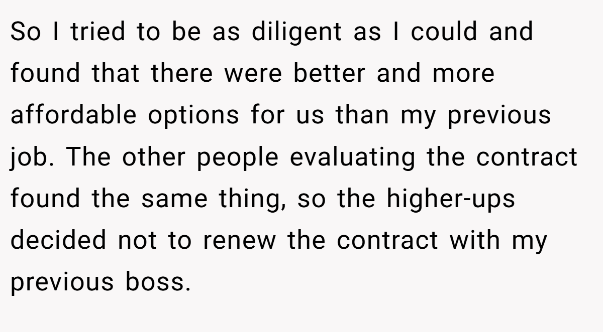 So I tried to be as diligent as I could and found that there were better and more affordable options for us than my previous job. The other people evaluating the contract found the same thing, so the higher-ups decided not to renew the contract with my previous boss.