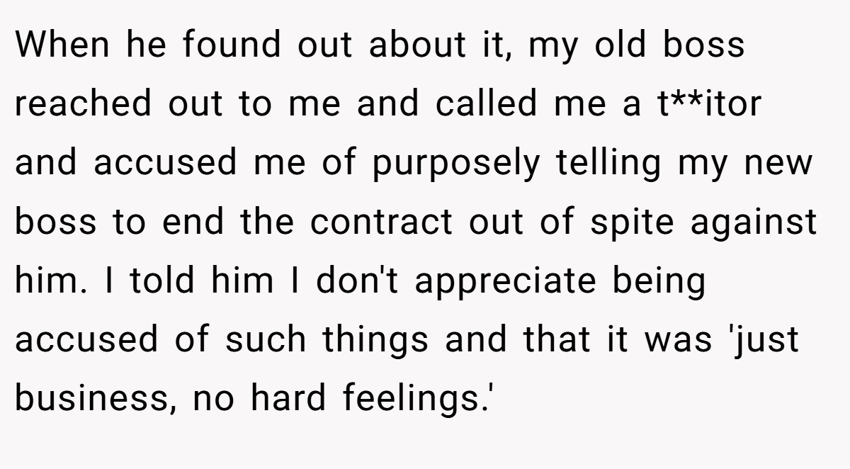 When he found out about it, my old boss reached out to me and called me a t**itor and accused me of purposely telling my new boss to end the contract out of spite against him. I told him I don't appreciate being accused of such things and that it was 'just business, no hard feelings.'